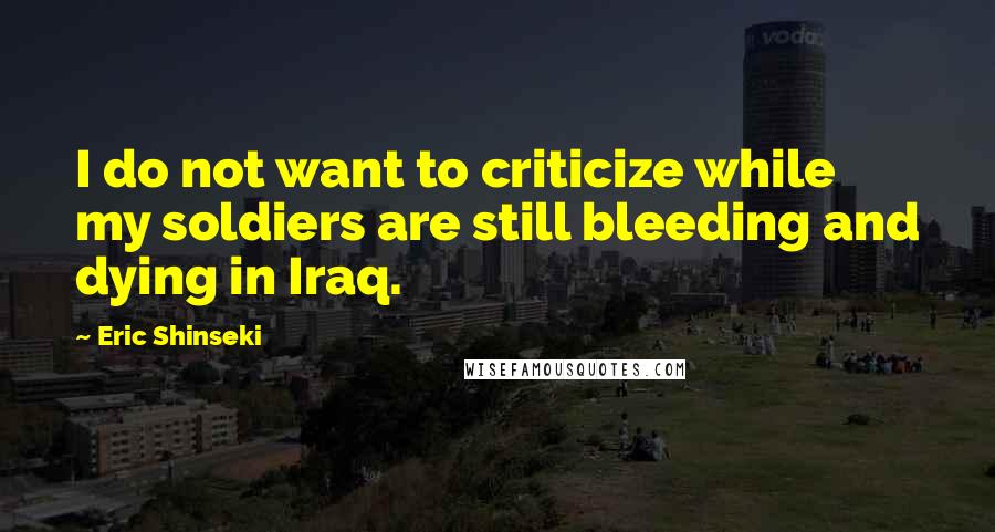 Eric Shinseki quotes: I do not want to criticize while my soldiers are still bleeding and dying in Iraq.