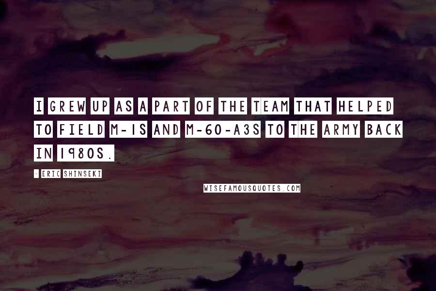 Eric Shinseki quotes: I grew up as a part of the team that helped to field M-1s and M-60-A3s to the army back in 1980s.