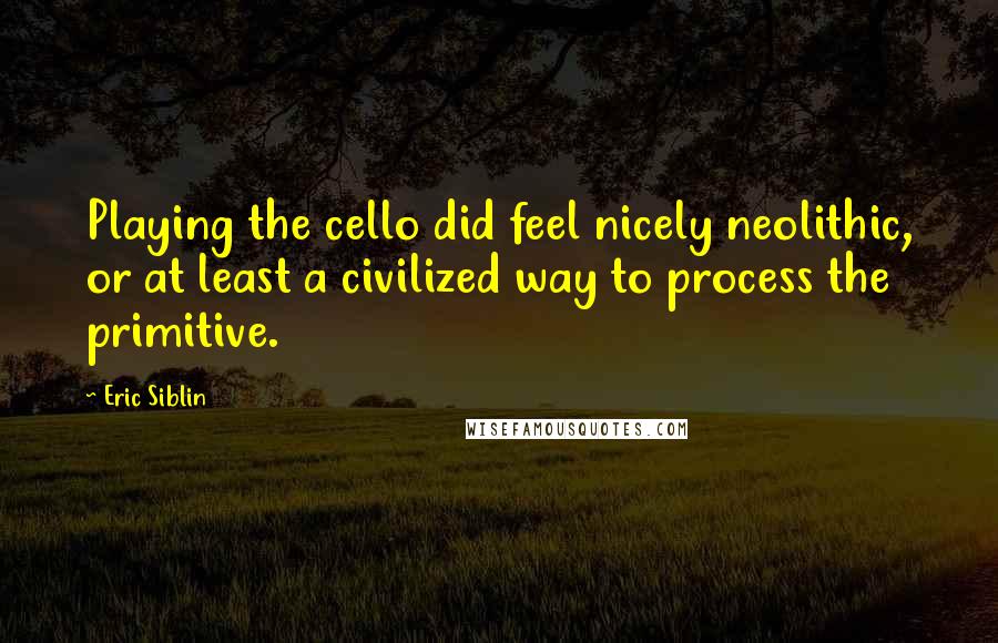 Eric Siblin quotes: Playing the cello did feel nicely neolithic, or at least a civilized way to process the primitive.