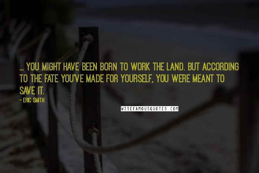 Eric Smith quotes: ... you might have been born to work the land. But according to the fate you've made for yourself, you were meant to save it.