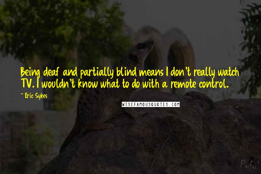 Eric Sykes quotes: Being deaf and partially blind means I don't really watch TV. I wouldn't know what to do with a remote control.