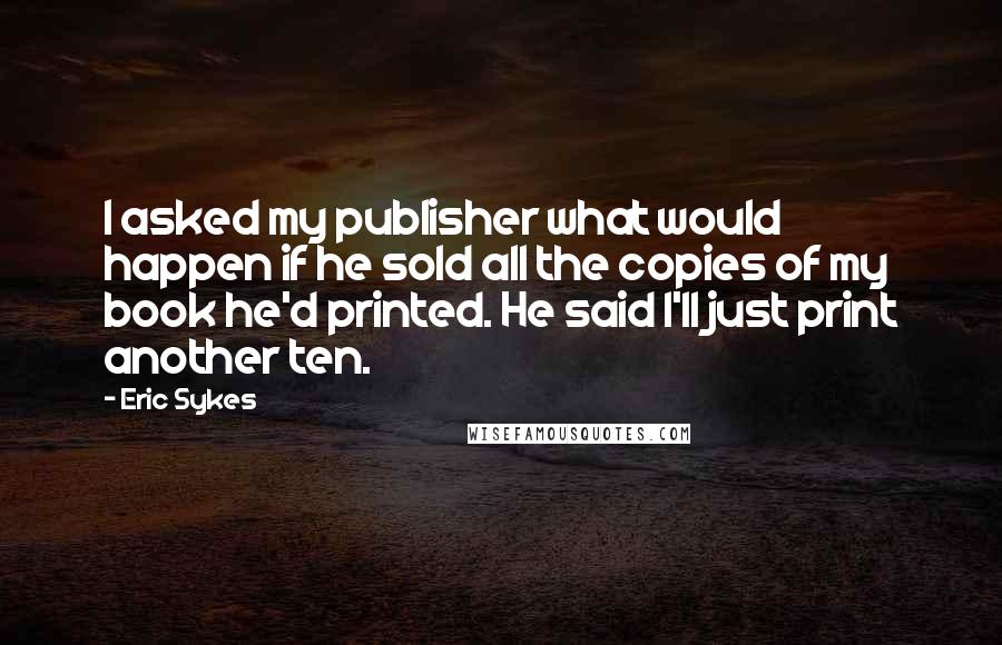 Eric Sykes quotes: I asked my publisher what would happen if he sold all the copies of my book he'd printed. He said I'll just print another ten.