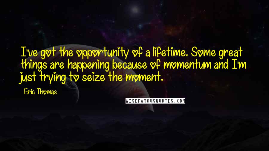 Eric Thomas quotes: I've got the opportunity of a lifetime. Some great things are happening because of momentum and I'm just trying to seize the moment.