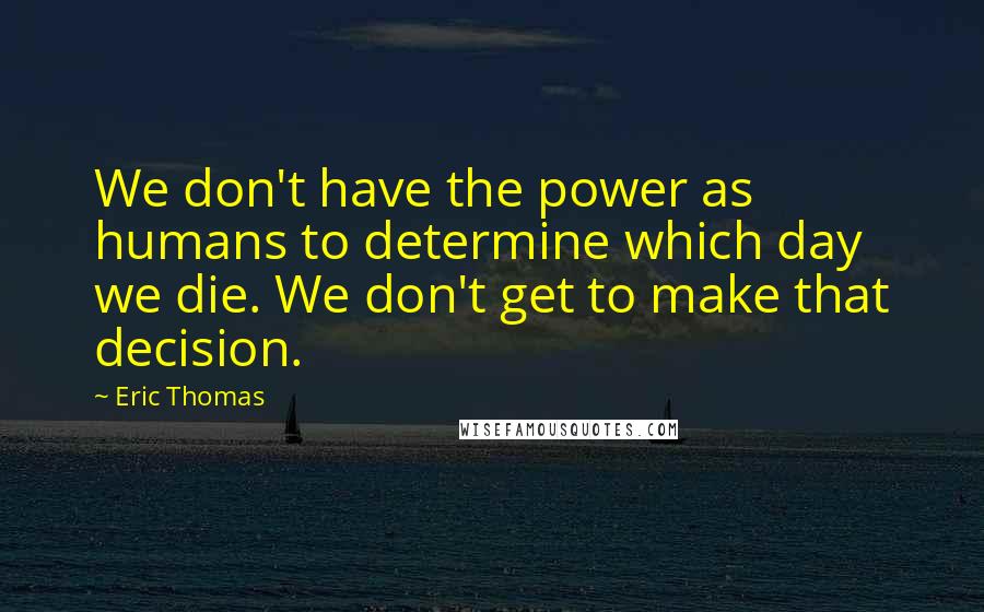 Eric Thomas quotes: We don't have the power as humans to determine which day we die. We don't get to make that decision.