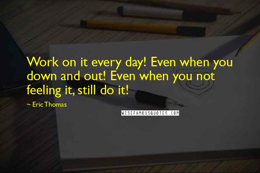 Eric Thomas quotes: Work on it every day! Even when you down and out! Even when you not feeling it, still do it!