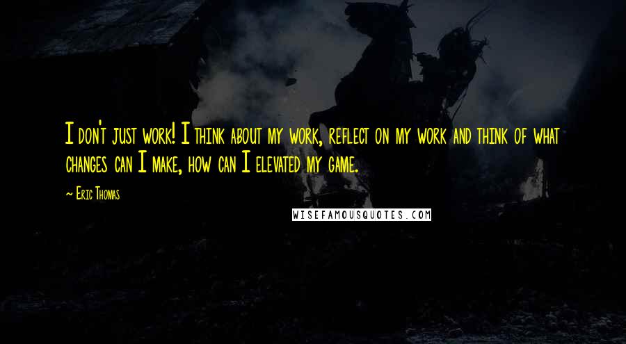 Eric Thomas quotes: I don't just work! I think about my work, reflect on my work and think of what changes can I make, how can I elevated my game.