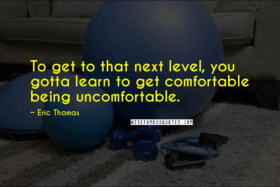 Eric Thomas quotes: To get to that next level, you gotta learn to get comfortable being uncomfortable.