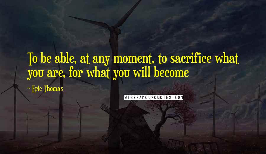 Eric Thomas quotes: To be able, at any moment, to sacrifice what you are, for what you will become