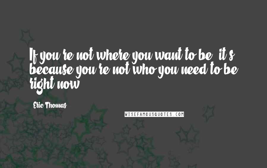 Eric Thomas quotes: If you're not where you want to be, it's because you're not who you need to be right now.