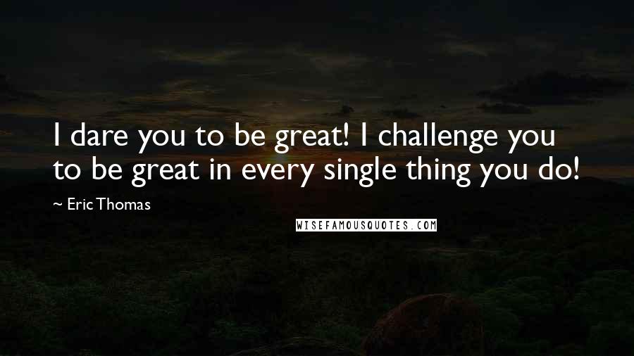 Eric Thomas quotes: I dare you to be great! I challenge you to be great in every single thing you do!