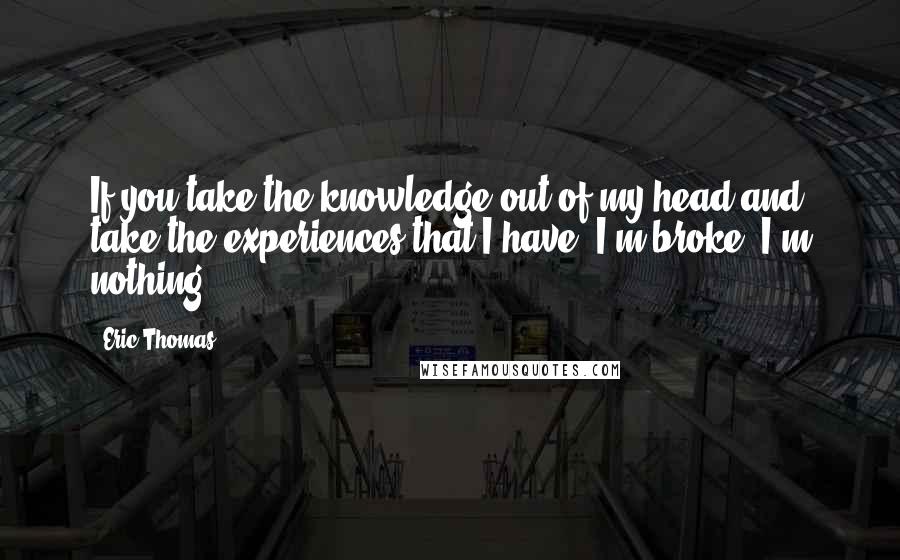 Eric Thomas quotes: If you take the knowledge out of my head and take the experiences that I have, I'm broke. I'm nothing.