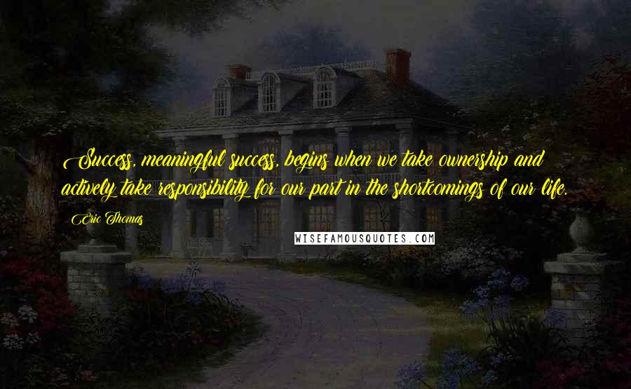 Eric Thomas quotes: Success, meaningful success, begins when we take ownership and actively take responsibility for our part in the shortcomings of our life.