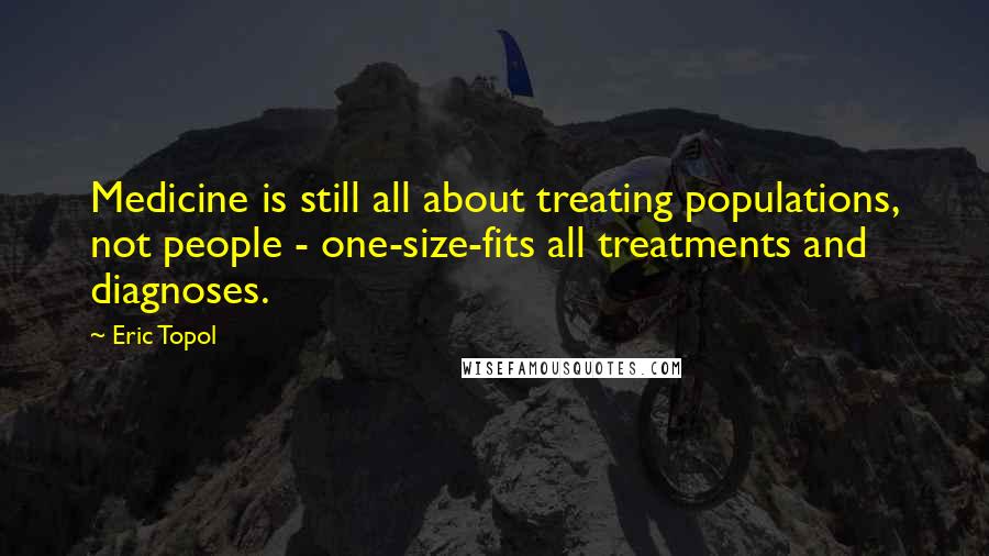 Eric Topol quotes: Medicine is still all about treating populations, not people - one-size-fits all treatments and diagnoses.