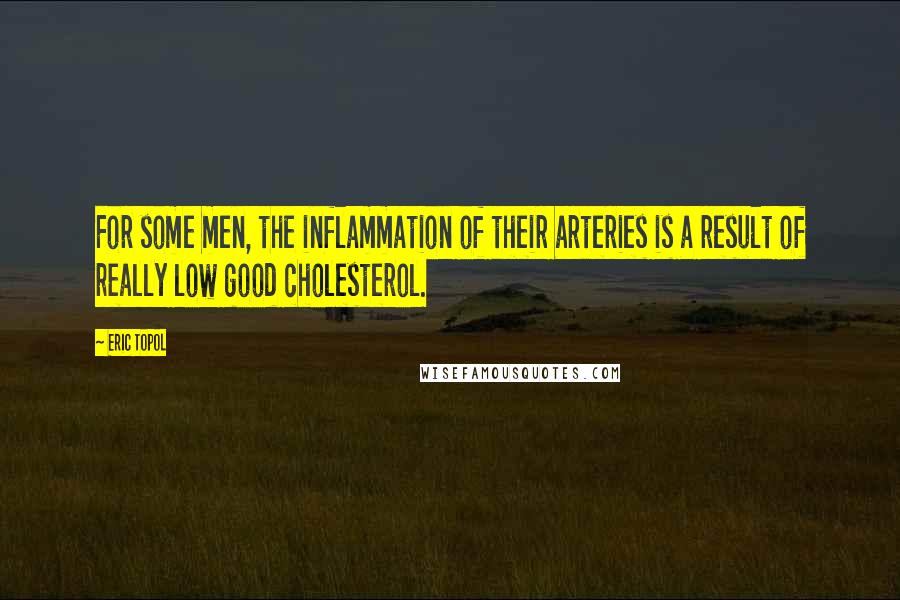 Eric Topol quotes: For some men, the inflammation of their arteries is a result of really low good cholesterol.