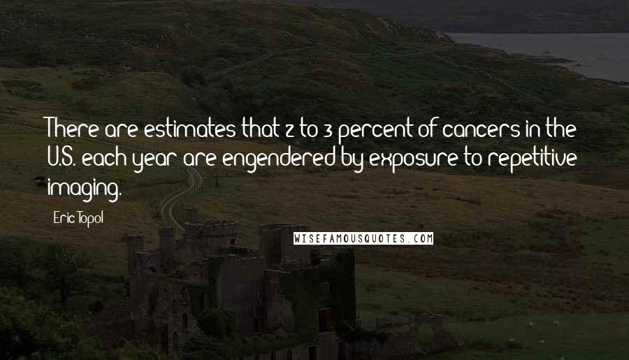 Eric Topol quotes: There are estimates that 2 to 3 percent of cancers in the U.S. each year are engendered by exposure to repetitive imaging.