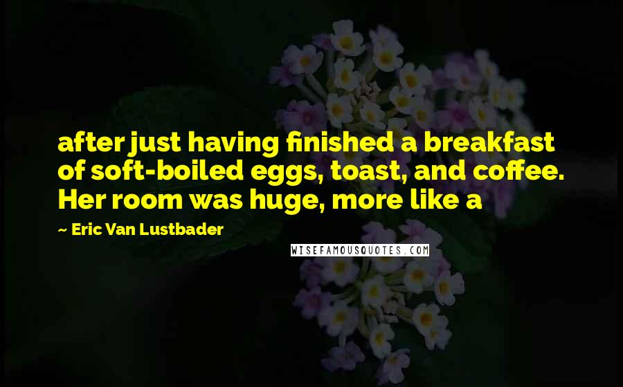Eric Van Lustbader quotes: after just having finished a breakfast of soft-boiled eggs, toast, and coffee. Her room was huge, more like a