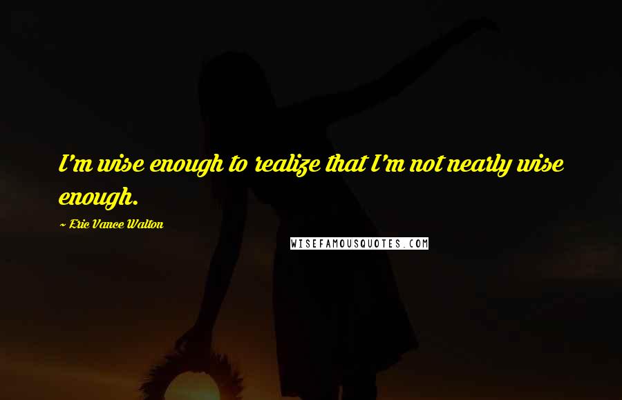 Eric Vance Walton quotes: I'm wise enough to realize that I'm not nearly wise enough.