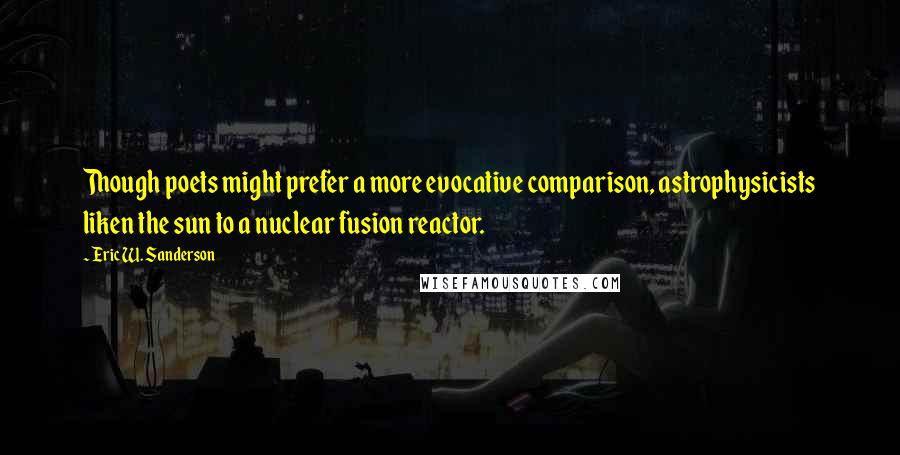 Eric W. Sanderson quotes: Though poets might prefer a more evocative comparison, astrophysicists liken the sun to a nuclear fusion reactor. Eric W. Sanderson quotes: Though poets might prefer a more evocative comparison, astrophysicists liken the sun to a nuclear fusion reactor.