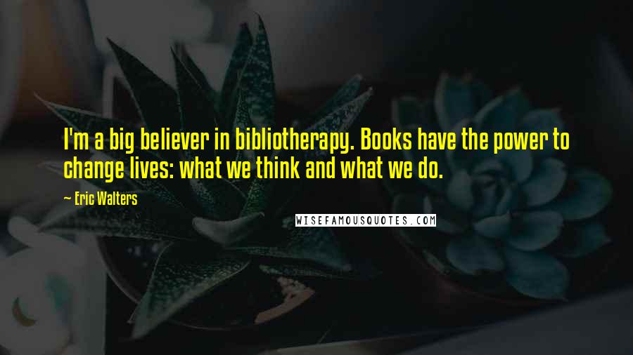 Eric Walters quotes: I'm a big believer in bibliotherapy. Books have the power to change lives: what we think and what we do.