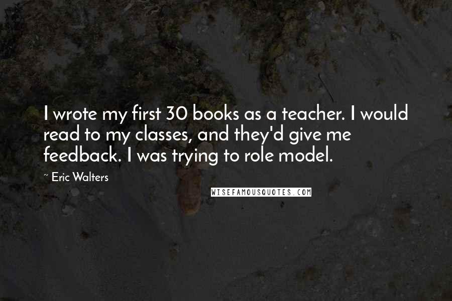 Eric Walters quotes: I wrote my first 30 books as a teacher. I would read to my classes, and they'd give me feedback. I was trying to role model.