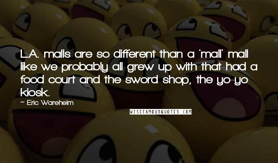 Eric Wareheim quotes: L.A. malls are so different than a 'mall' mall like we probably all grew up with that had a food court and the sword shop, the yo-yo kiosk.