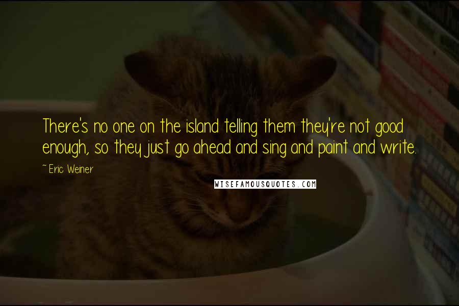 Eric Weiner quotes: There's no one on the island telling them they're not good enough, so they just go ahead and sing and paint and write. Eric Weiner quotes: There's no one on the island telling them they're not good enough, so they just go ahead and sing and paint and write.