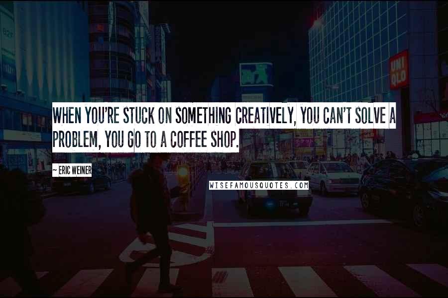 Eric Weiner quotes: When you're stuck on something creatively, you can't solve a problem, you go to a coffee shop.
