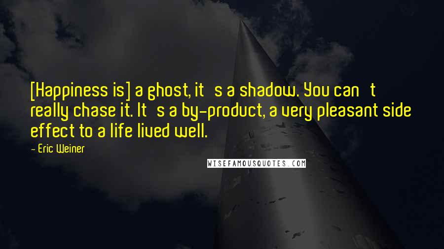 Eric Weiner quotes: [Happiness is] a ghost, it's a shadow. You can't really chase it. It's a by-product, a very pleasant side effect to a life lived well.