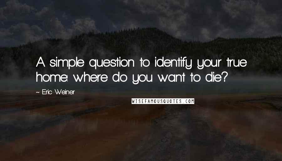 Eric Weiner quotes: A simple question to identify your true home: where do you want to die?