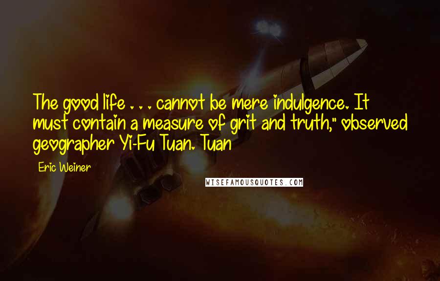 Eric Weiner quotes: The good life . . . cannot be mere indulgence. It must contain a measure of grit and truth," observed geographer Yi-Fu Tuan. Tuan
