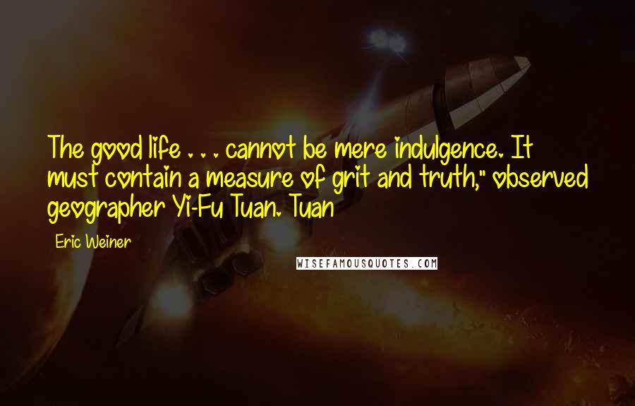 Eric Weiner quotes: The good life . . . cannot be mere indulgence. It must contain a measure of grit and truth," observed geographer Yi-Fu Tuan. Tuan Eric Weiner quotes: The good life . . . cannot be mere indulgence. It must contain a measure of grit and truth," observed geographer Yi-Fu Tuan. Tuan