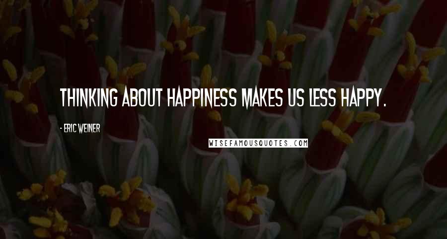 Eric Weiner quotes: Thinking about happiness makes us less happy.