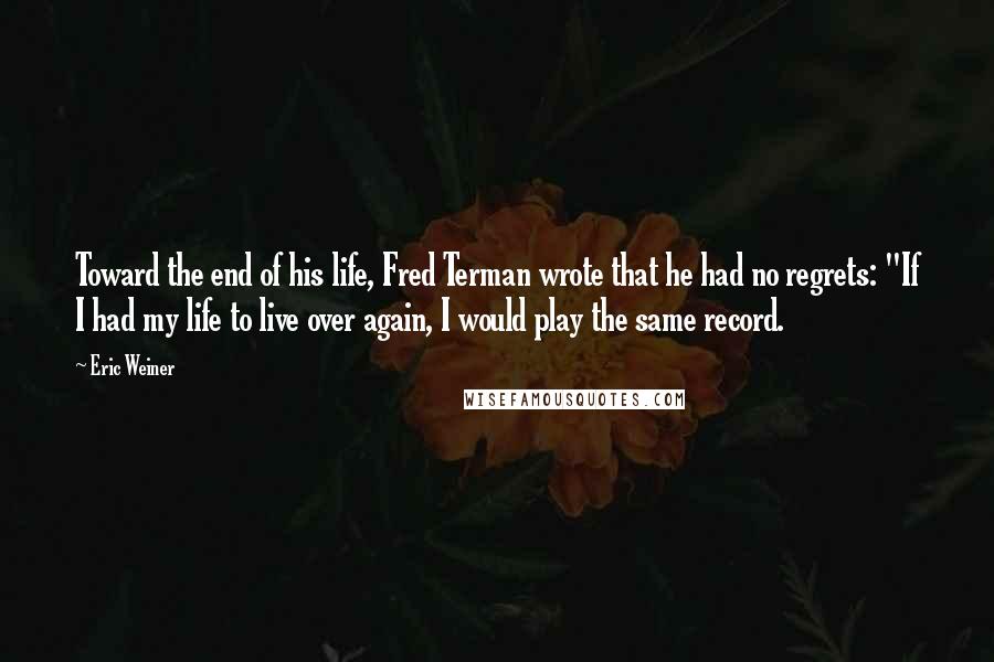 Eric Weiner quotes: Toward the end of his life, Fred Terman wrote that he had no regrets: "If I had my life to live over again, I would play the same record. Eric Weiner quotes: Toward the end of his life, Fred Terman wrote that he had no regrets: "If I had my life to live over again, I would play the same record.