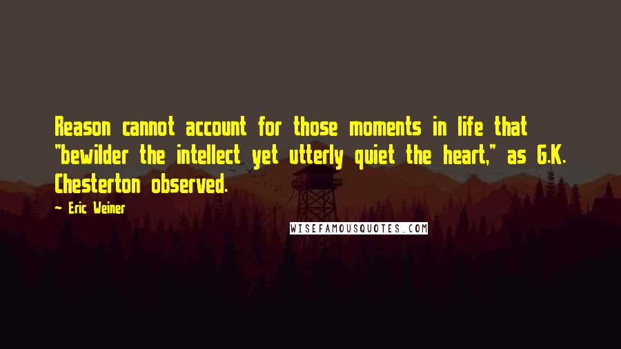 Eric Weiner quotes: Reason cannot account for those moments in life that "bewilder the intellect yet utterly quiet the heart," as G.K. Chesterton observed. Eric Weiner quotes: Reason cannot account for those moments in life that "bewilder the intellect yet utterly quiet the heart," as G.K. Chesterton observed.