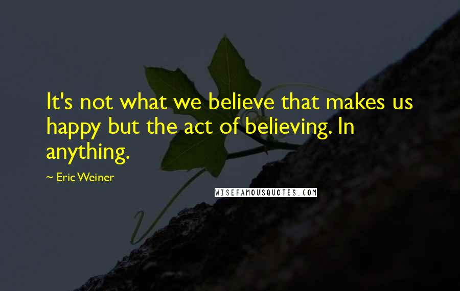 Eric Weiner quotes: It's not what we believe that makes us happy but the act of believing. In anything.