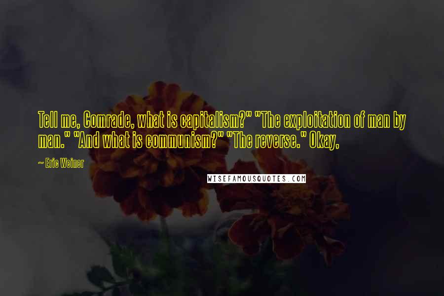 Eric Weiner quotes: Tell me, Comrade, what is capitalism?" "The exploitation of man by man." "And what is communism?" "The reverse." Okay, Eric Weiner quotes: Tell me, Comrade, what is capitalism?" "The exploitation of man by man." "And what is communism?" "The reverse." Okay,