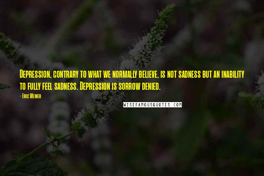 Eric Weiner quotes: Depression, contrary to what we normally believe, is not sadness but an inability to fully feel sadness. Depression is sorrow denied. Eric Weiner quotes: Depression, contrary to what we normally believe, is not sadness but an inability to fully feel sadness. Depression is sorrow denied.
