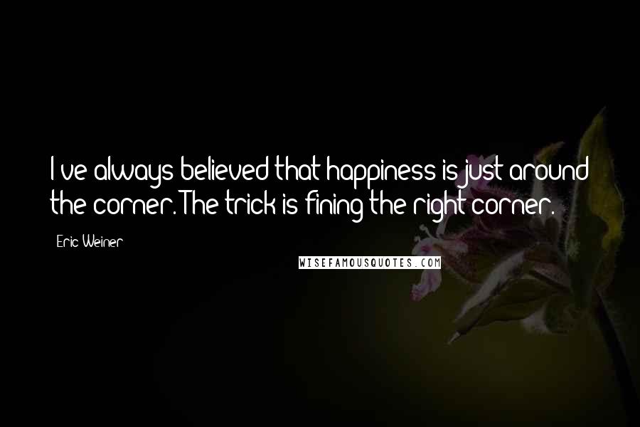 Eric Weiner quotes: I've always believed that happiness is just around the corner. The trick is fining the right corner. Eric Weiner quotes: I've always believed that happiness is just around the corner. The trick is fining the right corner.