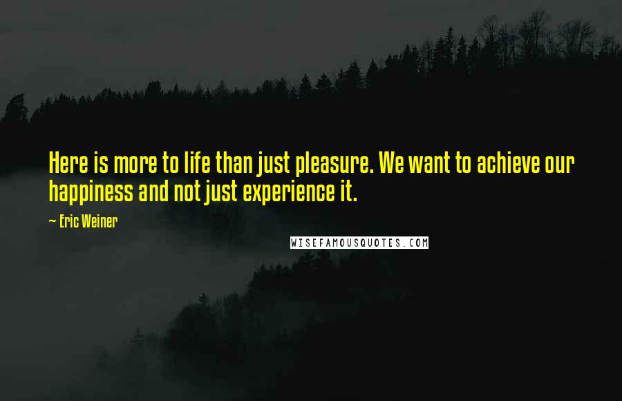 Eric Weiner quotes: Here is more to life than just pleasure. We want to achieve our happiness and not just experience it.