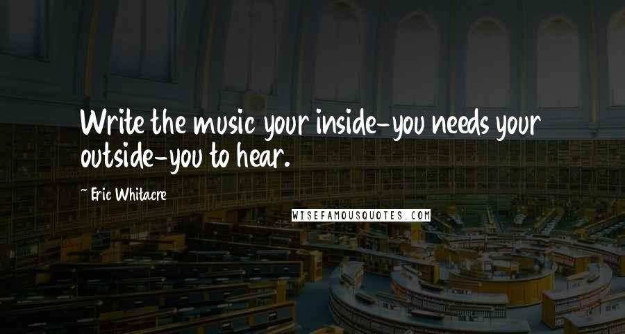 Eric Whitacre quotes: Write the music your inside-you needs your outside-you to hear.