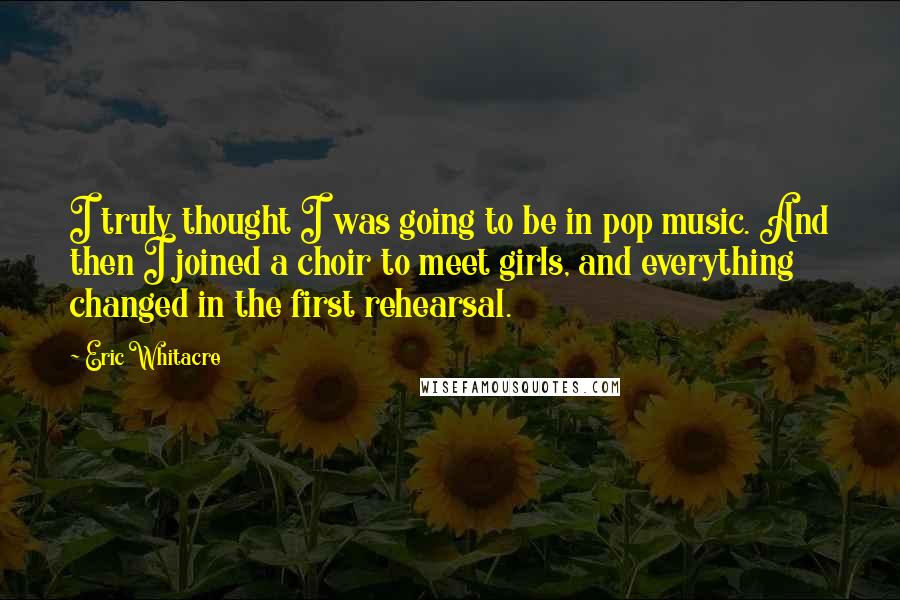 Eric Whitacre quotes: I truly thought I was going to be in pop music. And then I joined a choir to meet girls, and everything changed in the first rehearsal.