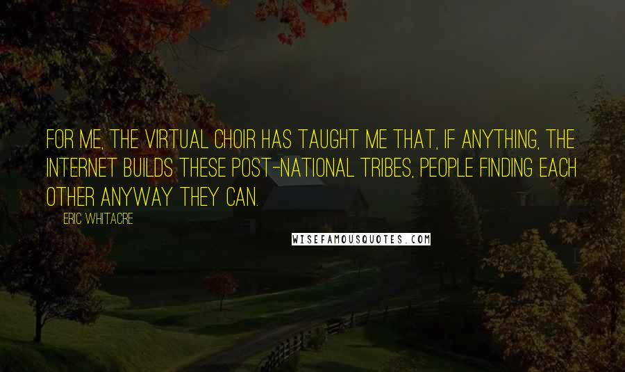 Eric Whitacre quotes: For me, the virtual choir has taught me that, if anything, the Internet builds these post-national tribes, people finding each other anyway they can.