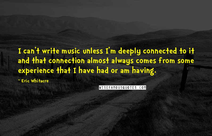 Eric Whitacre quotes: I can't write music unless I'm deeply connected to it and that connection almost always comes from some experience that I have had or am having.