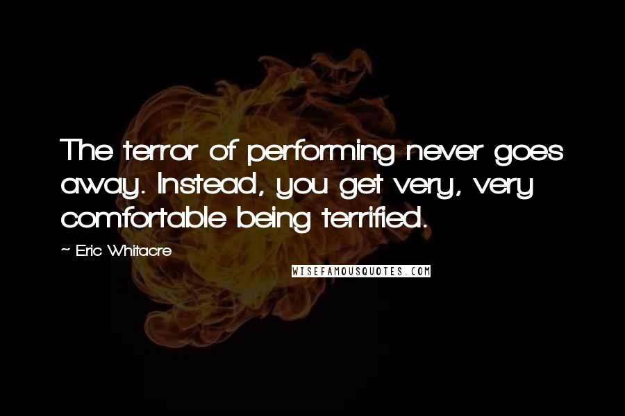 Eric Whitacre quotes: The terror of performing never goes away. Instead, you get very, very comfortable being terrified.