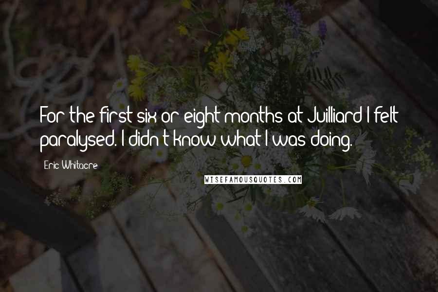 Eric Whitacre quotes: For the first six or eight months at Juilliard I felt paralysed. I didn't know what I was doing.