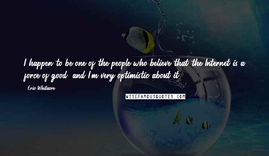 Eric Whitacre quotes: I happen to be one of the people who believe that the Internet is a force of good, and I'm very optimistic about it.