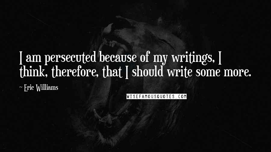 Eric Williams quotes: I am persecuted because of my writings, I think, therefore, that I should write some more.