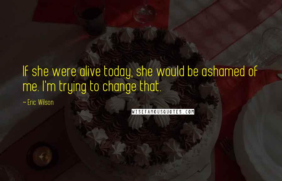 Eric Wilson quotes: If she were alive today, she would be ashamed of me. I'm trying to change that.