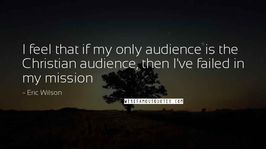 Eric Wilson quotes: I feel that if my only audience is the Christian audience, then I've failed in my mission Eric Wilson quotes: I feel that if my only audience is the Christian audience, then I've failed in my mission