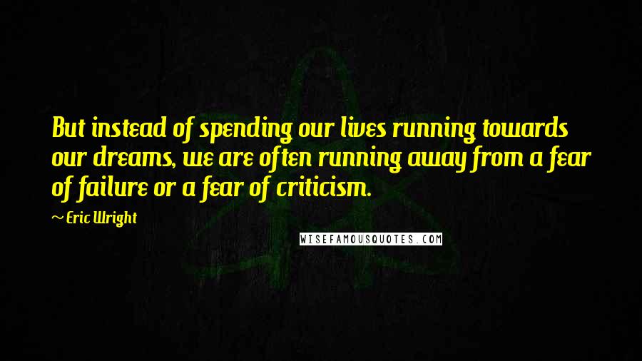 Eric Wright quotes: But instead of spending our lives running towards our dreams, we are often running away from a fear of failure or a fear of criticism.